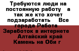 Требуются люди на постоянную работу,  а так же кто хочет подзаработать! - Все города Работа » Заработок в интернете   . Алтайский край,Камень-на-Оби г.